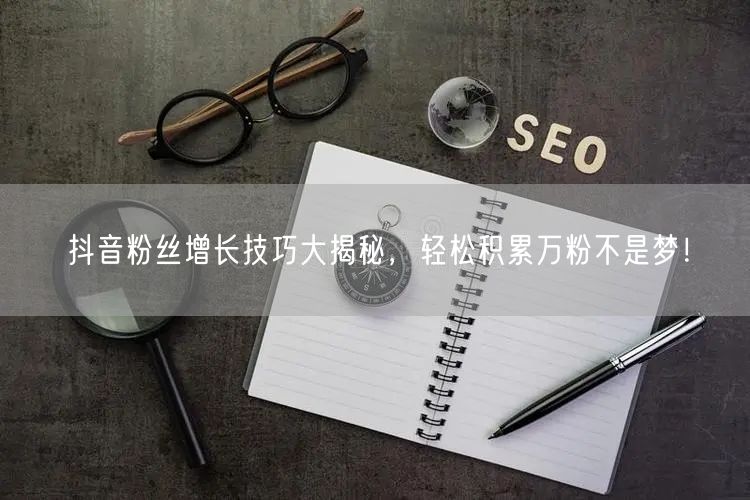 抖音粉丝增长技巧大揭秘，轻松积累万粉不是梦！