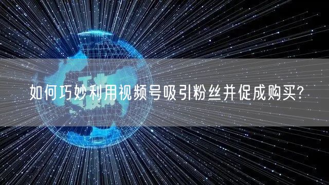 如何巧妙利用视频号吸引粉丝并促成购买?